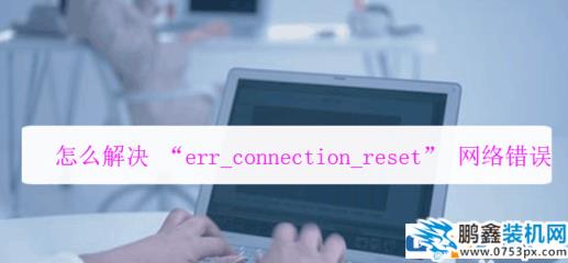 网页提示错误err connection打不开怎么解决？